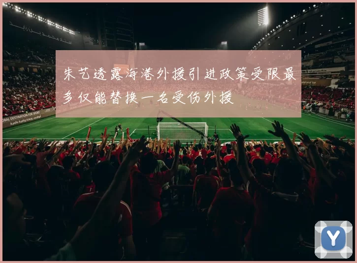 朱艺透露海港外援引进政策受限最多仅能替换一名受伤外援